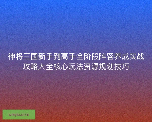 神将三国新手到高手全阶段阵容养成实战攻略大全核心玩法资源规划技巧