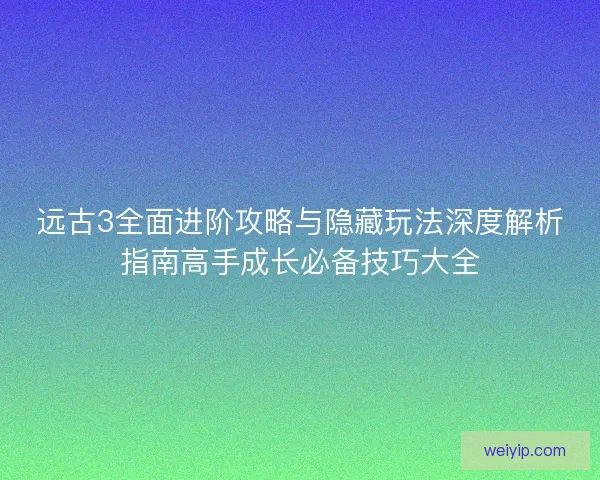 远古3全面进阶攻略与隐藏玩法深度解析指南高手成长必备技巧大全