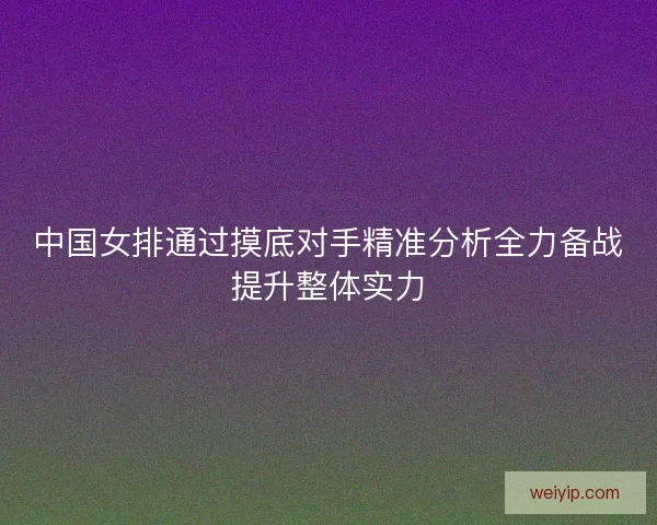 中国女排通过摸底对手精准分析全力备战提升整体实力