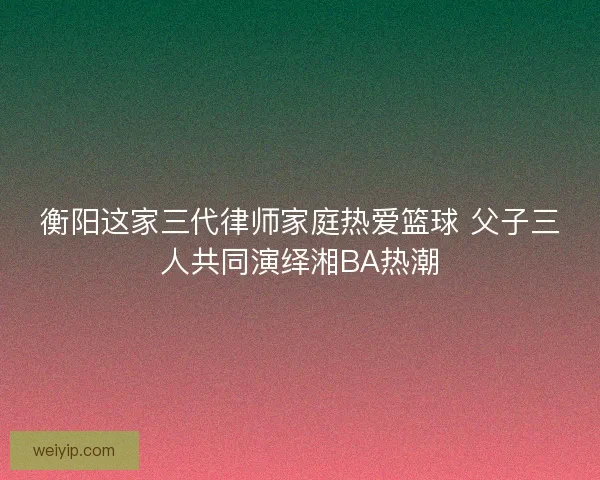 衡阳这家三代律师家庭热爱篮球 父子三人共同演绎湘BA热潮