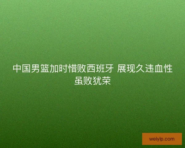 中国男篮加时惜败西班牙 展现久违血性虽败犹荣