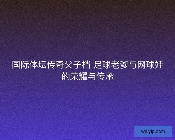 国际体坛传奇父子档 足球老爹与网球娃的荣耀与传承